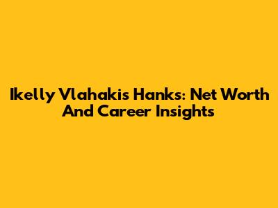 Ikelly Vlahakis Hanks: Net Worth And Career Insights