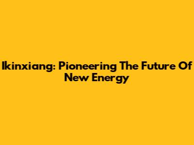 Ikinxiang: Pioneering The Future Of New Energy