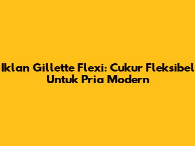 Iklan Gillette Flexi: Cukur Fleksibel Untuk Pria Modern
