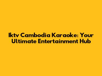 Iktv Cambodia Karaoke: Your Ultimate Entertainment Hub
