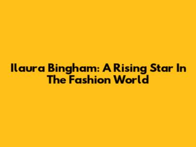 Ilaura Bingham: A Rising Star In The Fashion World