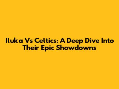 Iluka Vs Celtics: A Deep Dive Into Their Epic Showdowns
