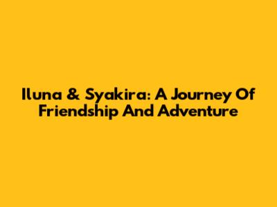 Iluna & Syakira: A Journey Of Friendship And Adventure
