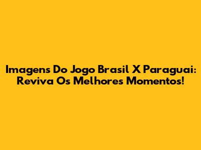 Imagens Do Jogo Brasil X Paraguai: Reviva Os Melhores Momentos!