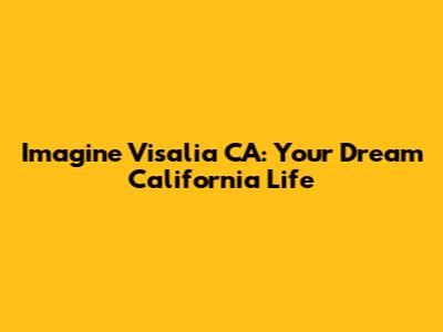 Imagine Visalia CA: Your Dream California Life