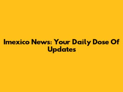 Imexico News: Your Daily Dose Of Updates