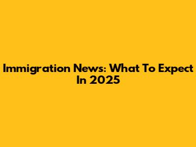 Immigration News: What To Expect In 2025