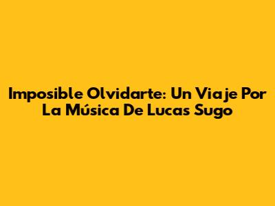 Imposible Olvidarte: Un Viaje Por La Música De Lucas Sugo