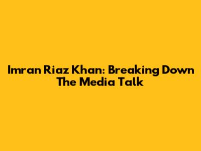 Imran Riaz Khan: Breaking Down The Media Talk