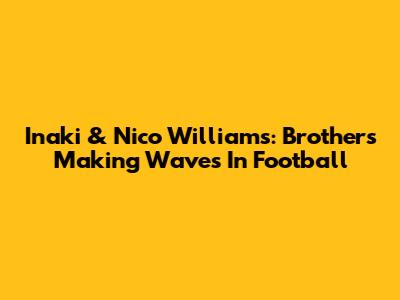 Inaki & Nico Williams: Brothers Making Waves In Football