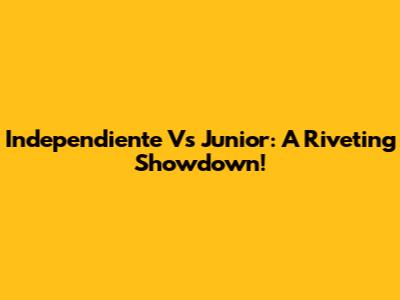 Independiente Vs Junior: A Riveting Showdown!
