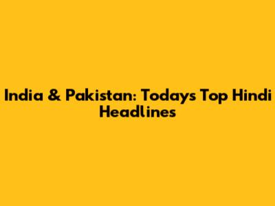 India & Pakistan: Today's Top Hindi Headlines