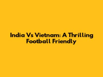 India Vs Vietnam: A Thrilling Football Friendly