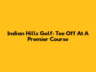 Indian Hills Golf: Tee Off At A Premier Course