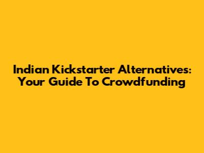 Indian Kickstarter Alternatives: Your Guide To Crowdfunding