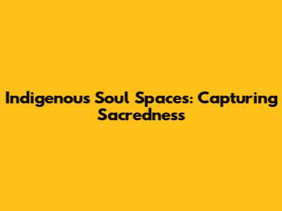 Indigenous Soul Spaces: Capturing Sacredness