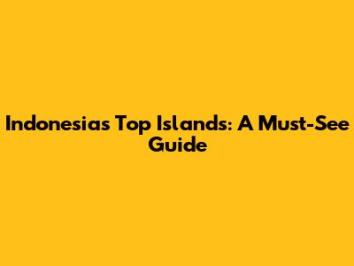 Indonesia's Top Islands: A Must-See Guide