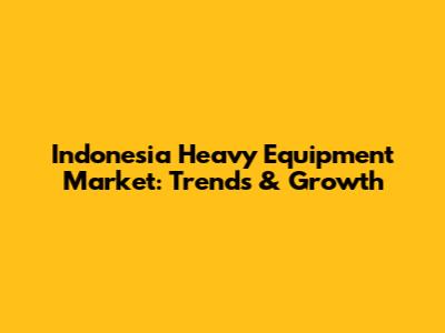 Indonesia Heavy Equipment Market: Trends & Growth