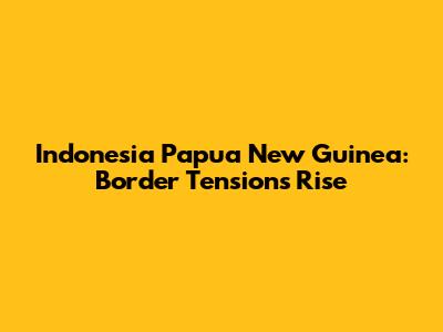 Indonesia Papua New Guinea: Border Tensions Rise