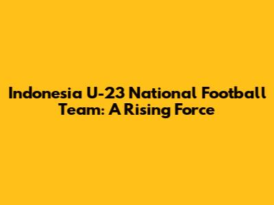 Indonesia U-23 National Football Team: A Rising Force