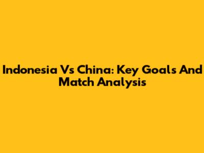 Indonesia Vs China: Key Goals And Match Analysis