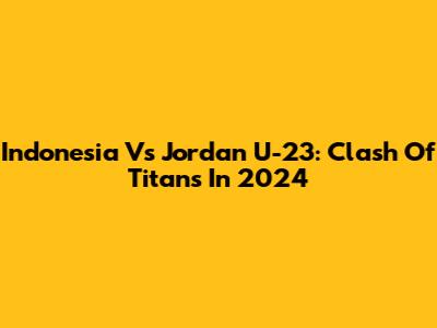 Indonesia Vs Jordan U-23: Clash Of Titans In 2024
