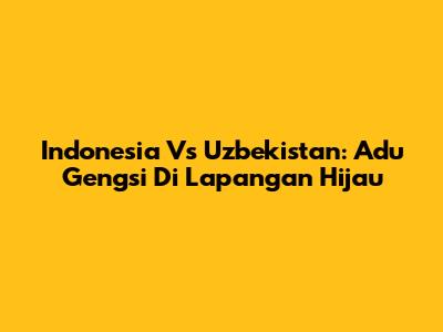 Indonesia Vs Uzbekistan: Adu Gengsi Di Lapangan Hijau