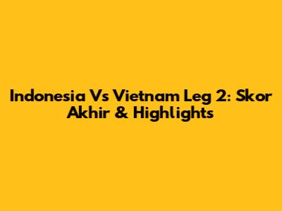 Indonesia Vs Vietnam Leg 2: Skor Akhir & Highlights
