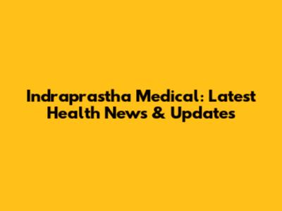 Indraprastha Medical: Latest Health News & Updates
