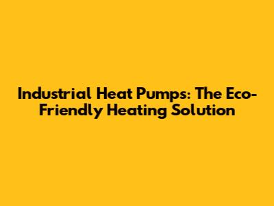 Industrial Heat Pumps: The Eco-Friendly Heating Solution