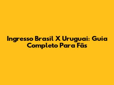 Ingresso Brasil X Uruguai: Guia Completo Para Fãs