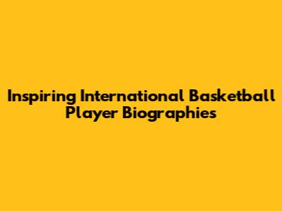 Inspiring International Basketball Player Biographies