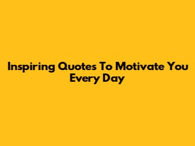 Inspiring Quotes To Motivate You Every Day