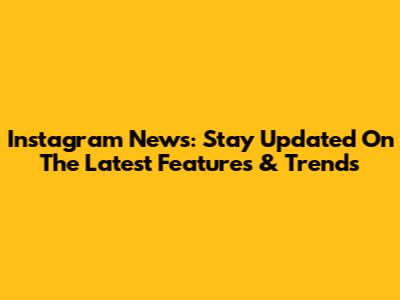 Instagram News: Stay Updated On The Latest Features & Trends