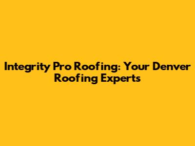 Integrity Pro Roofing: Your Denver Roofing Experts