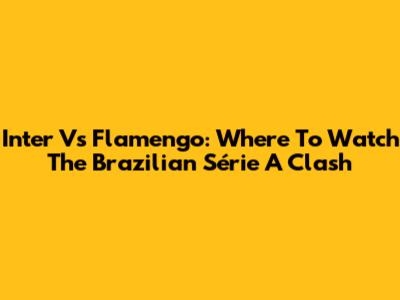 Inter Vs Flamengo: Where To Watch The Brazilian Série A Clash