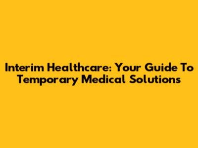 Interim Healthcare: Your Guide To Temporary Medical Solutions