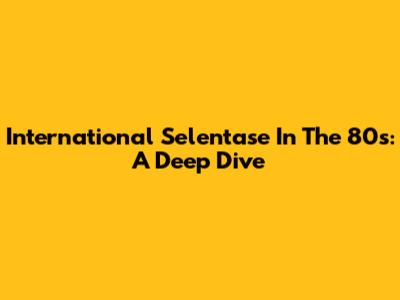 International Selentase In The 80s: A Deep Dive