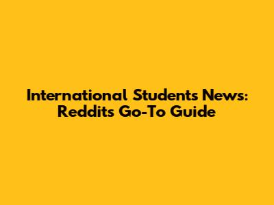 International Students News: Reddit's Go-To Guide