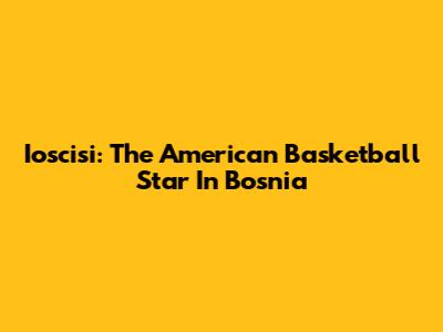 Ioscisi: The American Basketball Star In Bosnia