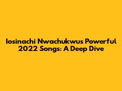 Iosinachi Nwachukwu's Powerful 2022 Songs: A Deep Dive