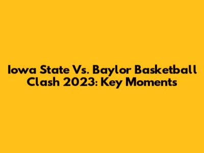 Iowa State Vs. Baylor Basketball Clash 2023: Key Moments