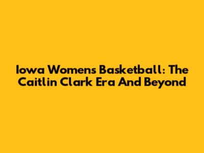 Iowa Women's Basketball: The Caitlin Clark Era And Beyond