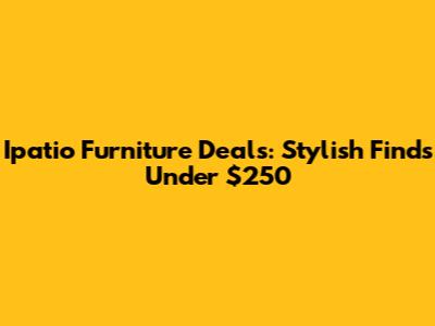 Ipatio Furniture Deals: Stylish Finds Under $250