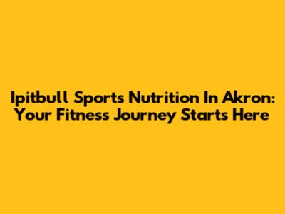 Ipitbull Sports Nutrition In Akron: Your Fitness Journey Starts Here