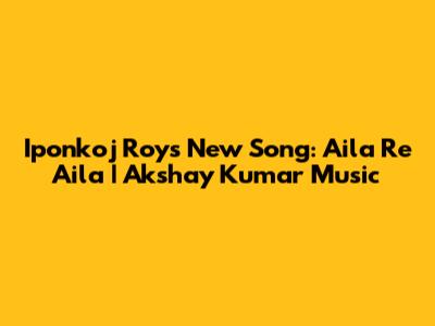 Iponkoj Roy's New Song: Aila Re Aila | Akshay Kumar Music