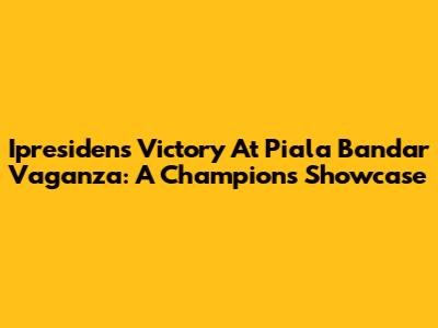 Ipresiden's Victory At Piala Bandar Vaganza: A Champion's Showcase