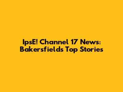 IpsE! Channel 17 News: Bakersfield's Top Stories