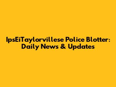 IpsEiTaylorvillese Police Blotter: Daily News & Updates
