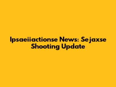 Ipsaeiiactionse News: Sejaxse Shooting Update